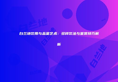 白兰地饮用与品鉴艺术：多样饮法与鉴赏技巧解析