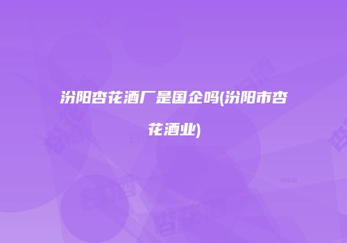 汾阳杏花酒厂是国企吗(汾阳市杏花酒业)
