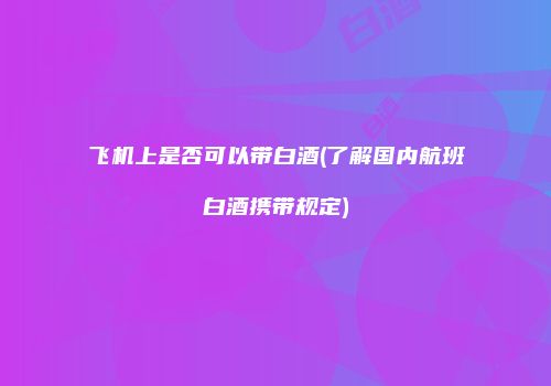 飞机上是否可以带白酒(了解国内航班白酒携带规定)