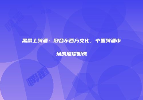黑爵士啤酒：融合东西方文化，中国啤酒市场的璀璨明珠
