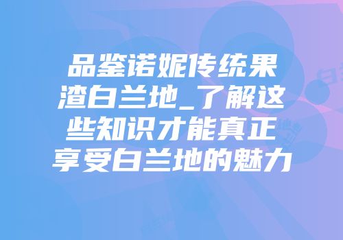 品鉴诺妮传统果渣白兰地_了解这些知识才能真正享受白兰地的魅力