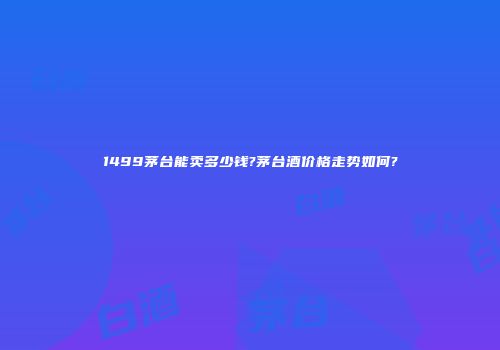 1499茅台能卖多少钱?茅台酒价格走势如何?