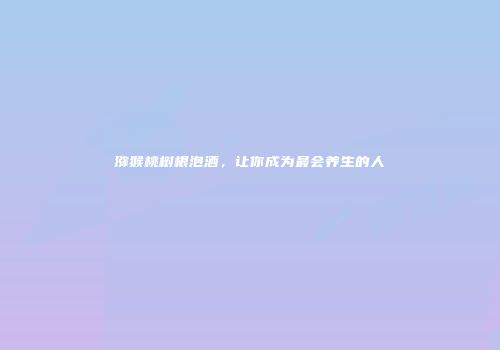 猕猴桃树根泡酒，让你成为最会养生的人