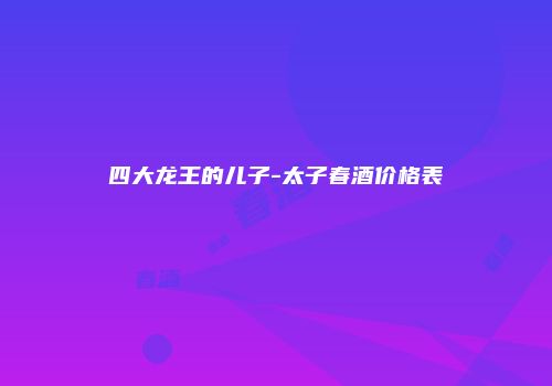 四大龙王的儿子-太子春酒价格表