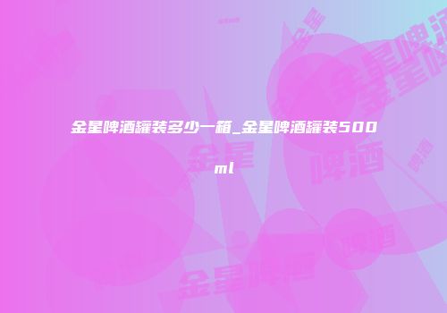 金星啤酒罐装多少一箱_金星啤酒罐装500ml