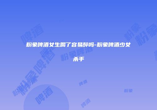 粉象啤酒女生喝了容易醉吗-粉象啤酒少女杀手