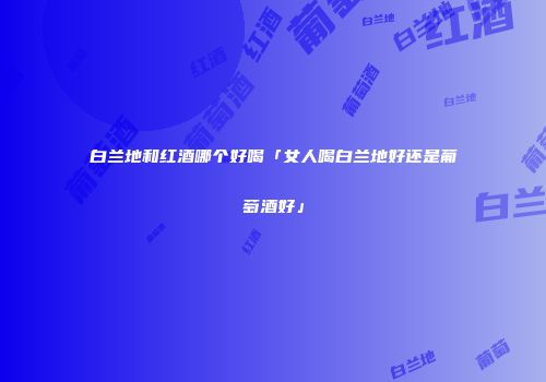白兰地和红酒哪个好喝「女人喝白兰地好还是葡萄酒好」