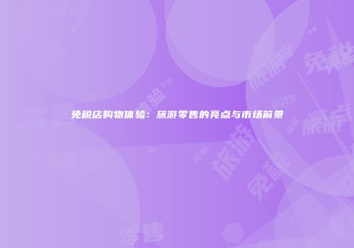 免税店购物体验：旅游零售的亮点与市场前景