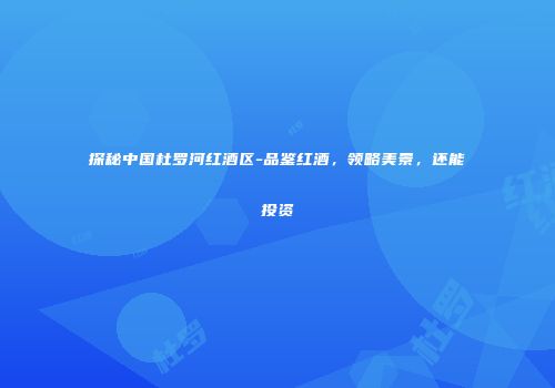 探秘中国杜罗河红酒区-品鉴红酒，领略美景，还能投资