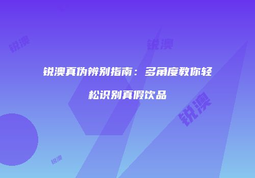 锐澳真伪辨别指南：多角度教你轻松识别真假饮品