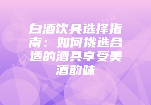 白酒饮具选择指南：如何挑选合适的酒具享受美酒韵味