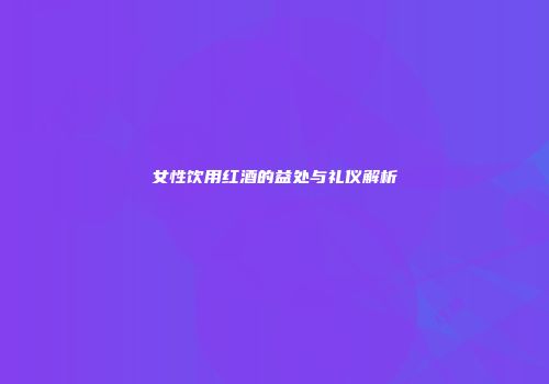 女性饮用红酒的益处与礼仪解析
