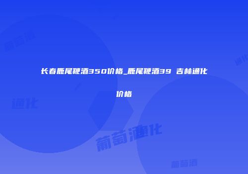 长春鹿尾鞭酒350价格_鹿尾鞭酒39℃吉林通化价格