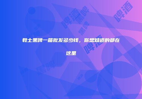 教士黑啤一箱批发多少钱，你想知道的都在这里