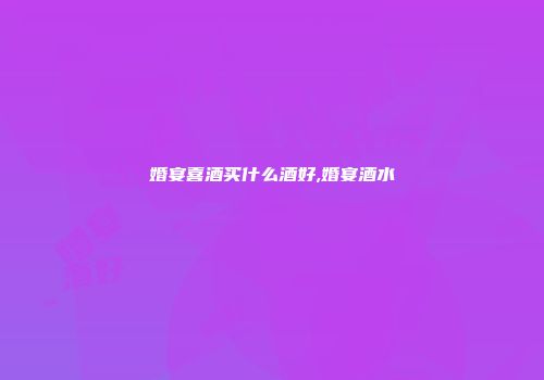 婚宴喜酒买什么酒好,婚宴酒水