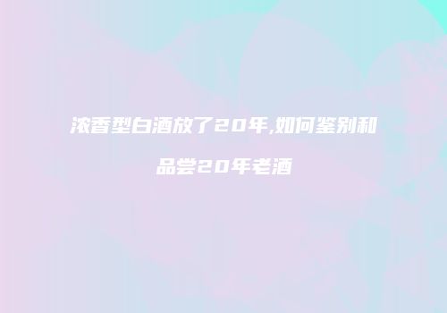浓香型白酒放了20年,如何鉴别和品尝20年老酒
