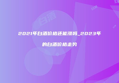 2021年白酒价格还能涨吗_2023年的白酒价格走势