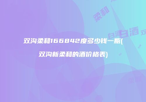 双沟柔和166842度多少钱一瓶(双沟新柔和的酒价格表)