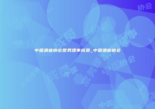 中国酒业协会常务理事成员_中国酒业协会