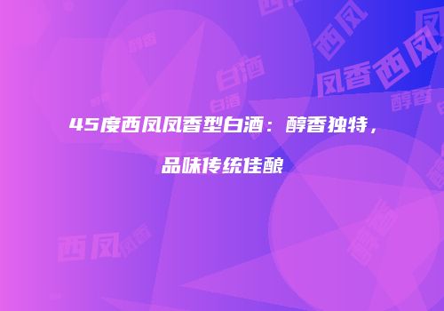 45度西凤凤香型白酒：醇香独特，品味传统佳酿