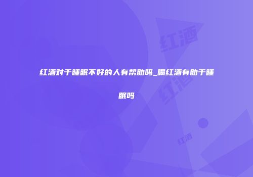 红酒对于睡眠不好的人有帮助吗_喝红酒有助于睡眠吗