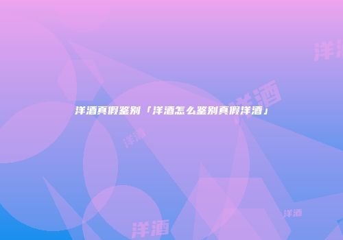 洋酒真假鉴别「洋酒怎么鉴别真假洋酒」