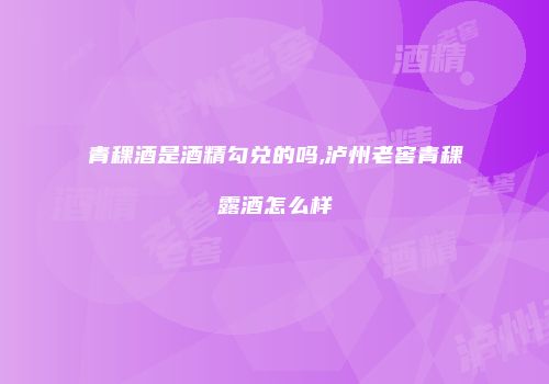 青稞酒是酒精勾兑的吗,泸州老窖青稞露酒怎么样