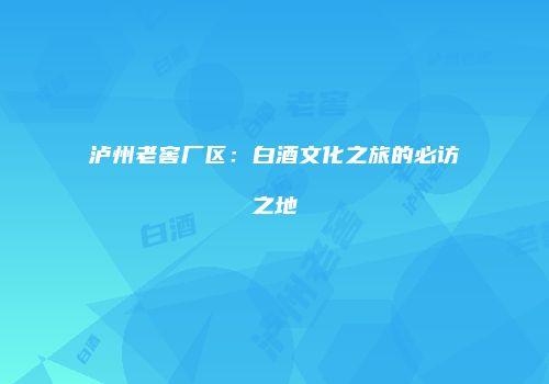 泸州老窖厂区：白酒文化之旅的必访之地