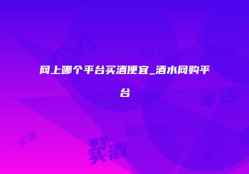 网上哪个平台买酒便宜_酒水网购平台