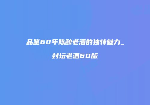 品鉴60年陈酿老酒的独特魅力_封坛老酒60版