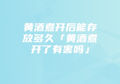 黄酒煮开后能存放多久「黄酒煮开了有害吗」