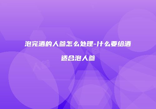 泡完酒的人参怎么处理-什么要给酒适合泡人参