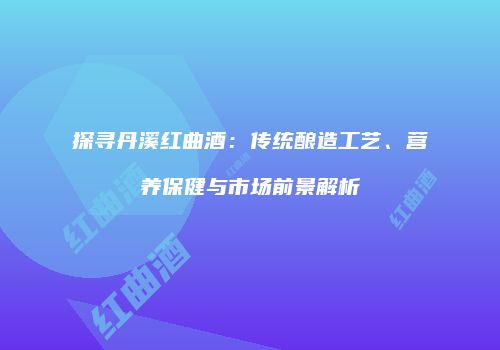 探寻丹溪红曲酒：传统酿造工艺、营养保健与市场前景解析