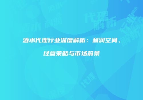 酒水代理行业深度解析：利润空间、经营策略与市场前景