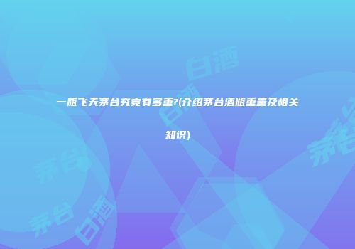一瓶飞天茅台究竟有多重?(介绍茅台酒瓶重量及相关知识)