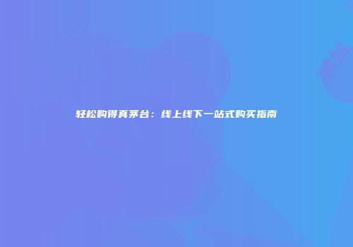 轻松购得真茅台：线上线下一站式购买指南