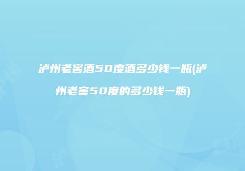 泸州老窖酒50度酒多少钱一瓶(泸州老窖50度的多少钱一瓶)