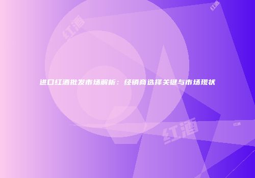 进口红酒批发市场解析：经销商选择关键与市场现状