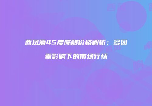 西凤酒45度陈酿价格解析：多因素影响下的市场行情