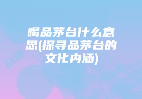 喝品茅台什么意思(探寻品茅台的文化内涵)