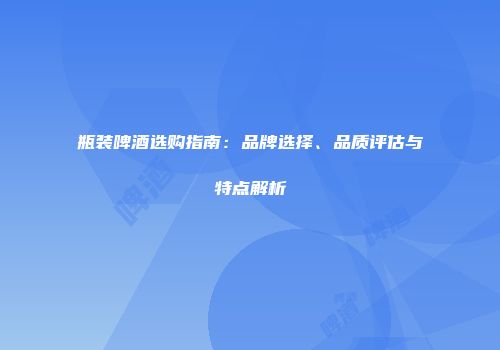 瓶装啤酒选购指南：品牌选择、品质评估与特点解析