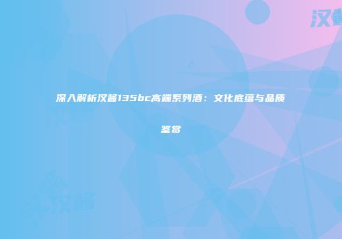 深入解析汉酱135bc高端系列酒：文化底蕴与品质鉴赏