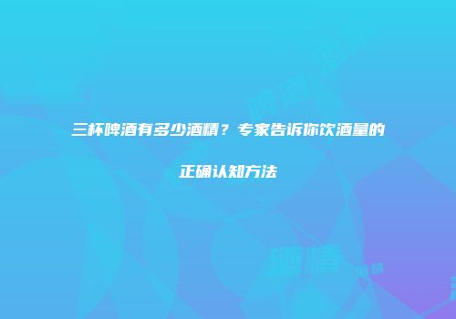 三杯啤酒有多少酒精？专家告诉你饮酒量的正确认知方法