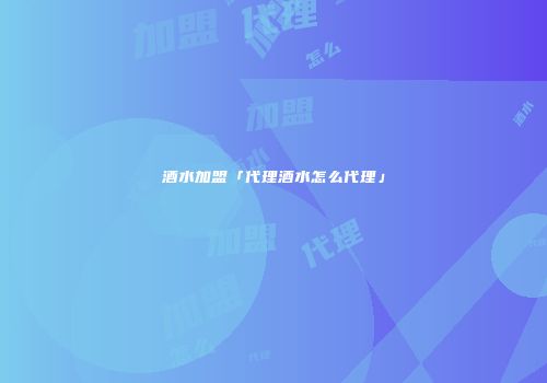 酒水加盟「代理酒水怎么代理」