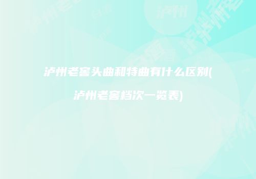 泸州老窖头曲和特曲有什么区别(泸州老窖档次一览表)