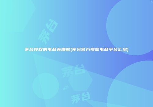 茅台授权的电商有哪些(茅台官方授权电商平台汇总)