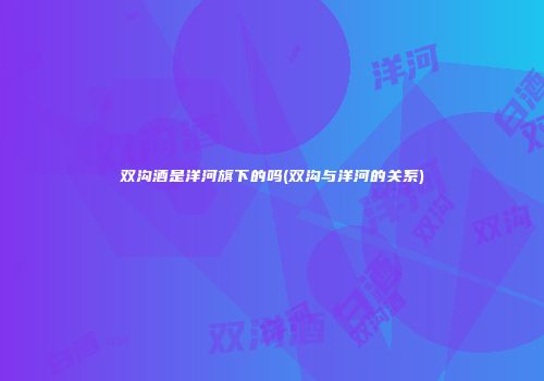 双沟酒是洋河旗下的吗(双沟与洋河的关系)