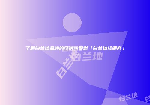 了解白兰地品牌的经销商渠道「白兰地经销商」