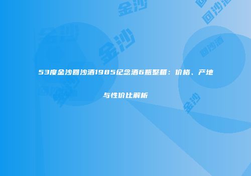 53度金沙回沙酒1985纪念酒6瓶整箱：价格、产地与性价比解析