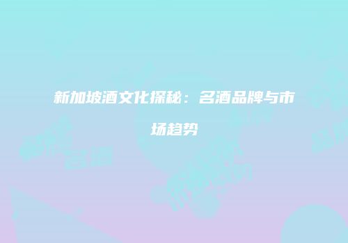 新加坡酒文化探秘：名酒品牌与市场趋势